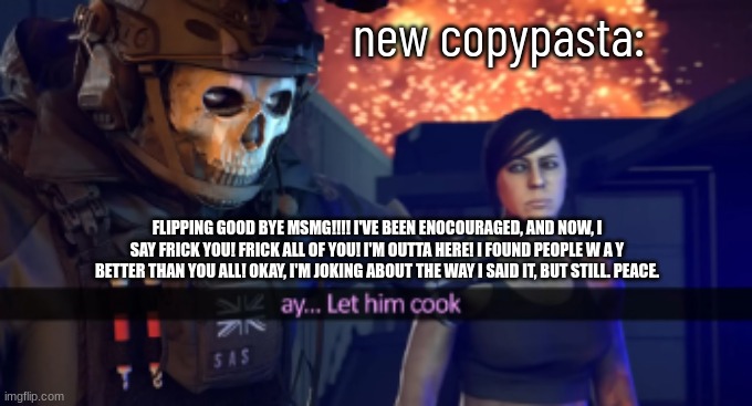 Let him cook | new copypasta:; FLIPPING GOOD BYE MSMG!!!! I'VE BEEN ENOCOURAGED, AND NOW, I SAY FRICK YOU! FRICK ALL OF YOU! I'M OUTTA HERE! I FOUND PEOPLE W A Y BETTER THAN YOU ALL! OKAY, I'M JOKING ABOUT THE WAY I SAID IT, BUT STILL. PEACE. | image tagged in let him cook | made w/ Imgflip meme maker