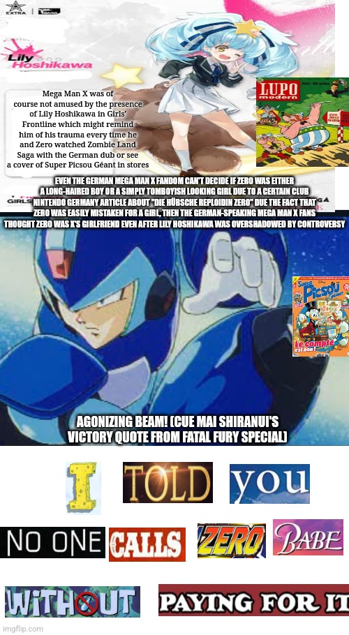 Japanizing Beam! | Mega Man X was of course not amused by the presence of Lily Hoshikawa in Girls' Frontline which might remind him of his trauma every time he and Zero watched Zombie Land Saga with the German dub or see a cover of Super Picsou Géant in stores; EVEN THE GERMAN MEGA MAN X FANDOM CAN'T DECIDE IF ZERO WAS EITHER A LONG-HAIRED BOY OR A SIMPLY TOMBOYISH LOOKING GIRL DUE TO A CERTAIN CLUB NINTENDO GERMANY ARTICLE ABOUT "DIE HÜBSCHE REPLOIDIN ZERO" DUE THE FACT THAT ZERO WAS EASILY MISTAKEN FOR A GIRL, THEN THE GERMAN-SPEAKING MEGA MAN X FANS THOUGHT ZERO WAS X'S GIRLFRIEND EVEN AFTER LILY HOSHIKAWA WAS OVERSHADOWED BY CONTROVERSY; AGONIZING BEAM! (CUE MAI SHIRANUI'S VICTORY QUOTE FROM FATAL FURY SPECIAL) | image tagged in japanizing beam,girls frontline,zombieland saga,megaman x,expand dong,german | made w/ Imgflip meme maker