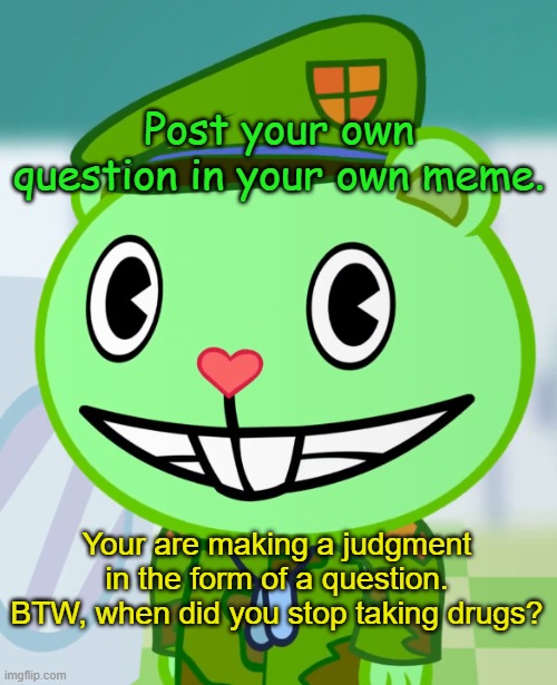 Flippy the One Finger Salute | Post your own question in your own meme. Your are making a judgment in the form of a question. BTW, when did you stop taking drugs? | image tagged in flippy smiles htf | made w/ Imgflip meme maker