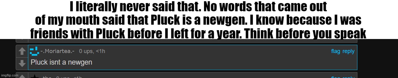 . | I literally never said that. No words that came out of my mouth said that Pluck is a newgen. I know because I was friends with Pluck before I left for a year. Think before you speak | made w/ Imgflip meme maker