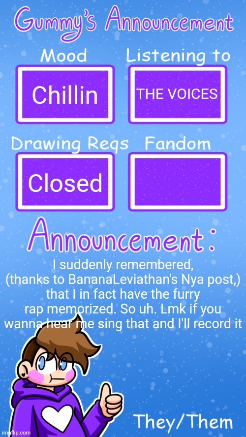 It's the "rawr x3 nuzzles" song | Chillin; THE VOICES; Closed; I suddenly remembered, (thanks to BananaLeviathan's Nya post,) that I in fact have the furry rap memorized. So uh. Lmk if you wanna hear me sing that and I'll record it | image tagged in gummy's announcement template version 4 | made w/ Imgflip meme maker