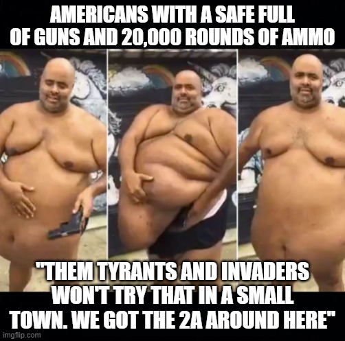 obese fat guy hiding guns under belly black headers | AMERICANS WITH A SAFE FULL OF GUNS AND 20,000 ROUNDS OF AMMO; "THEM TYRANTS AND INVADERS WON'T TRY THAT IN A SMALL TOWN. WE GOT THE 2A AROUND HERE" | image tagged in obese fat guy hiding guns under belly black headers | made w/ Imgflip meme maker