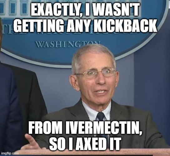 Dr Fauci | EXACTLY, I WASN'T GETTING ANY KICKBACK FROM IVERMECTIN, SO I AXED IT | image tagged in dr fauci | made w/ Imgflip meme maker