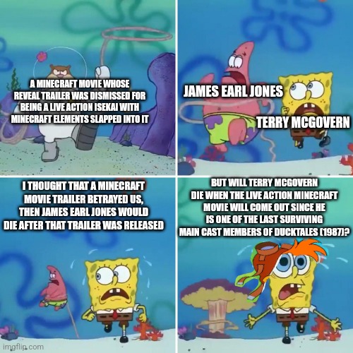 Sandy Lasso | A MINECRAFT MOVIE WHOSE REVEAL TRAILER WAS DISMISSED FOR BEING A LIVE ACTION ISEKAI WITH MINECRAFT ELEMENTS SLAPPED INTO IT; JAMES EARL JONES; TERRY MCGOVERN; BUT WILL TERRY MCGOVERN DIE WHEN THE LIVE ACTION MINECRAFT MOVIE WILL COME OUT SINCE HE IS ONE OF THE LAST SURVIVING MAIN CAST MEMBERS OF DUCKTALES (1987)? I THOUGHT THAT A MINECRAFT MOVIE TRAILER BETRAYED US, THEN JAMES EARL JONES WOULD DIE AFTER THAT TRAILER WAS RELEASED | image tagged in sandy lasso,minecraft,james earl jones,death,ducktales,isekai | made w/ Imgflip meme maker