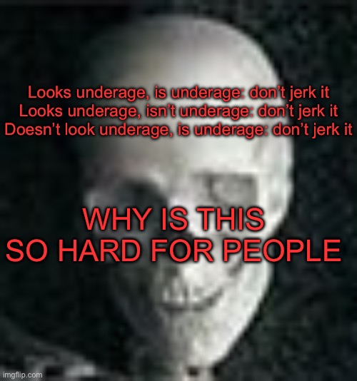 . | Looks underage, is underage: don’t jerk it

Looks underage, isn’t underage: don’t jerk it

Doesn’t look underage, is underage: don’t jerk it; WHY IS THIS SO HARD FOR PEOPLE | image tagged in skull | made w/ Imgflip meme maker