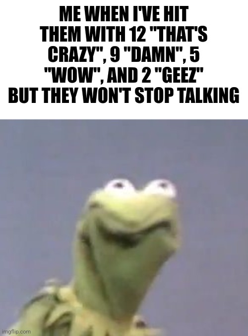 Kermit the frog | ME WHEN I'VE HIT THEM WITH 12 "THAT'S CRAZY", 9 "DAMN", 5 "WOW", AND 2 "GEEZ" BUT THEY WON'T STOP TALKING | image tagged in kermit the frog | made w/ Imgflip meme maker