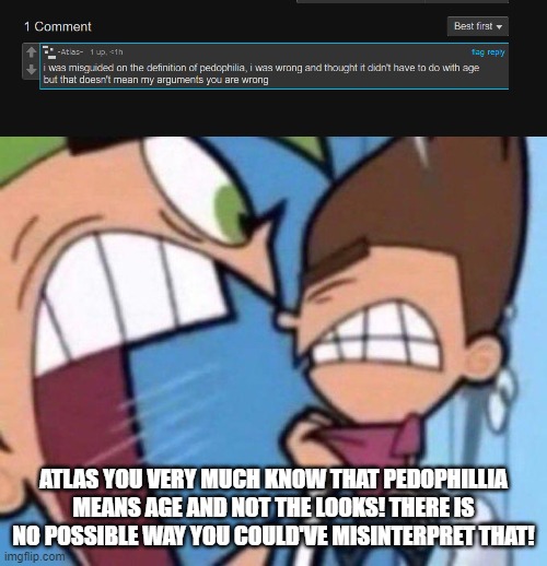 . | ATLAS YOU VERY MUCH KNOW THAT PEDOPHILLIA MEANS AGE AND NOT THE LOOKS! THERE IS NO POSSIBLE WAY YOU COULD'VE MISINTERPRET THAT! | made w/ Imgflip meme maker