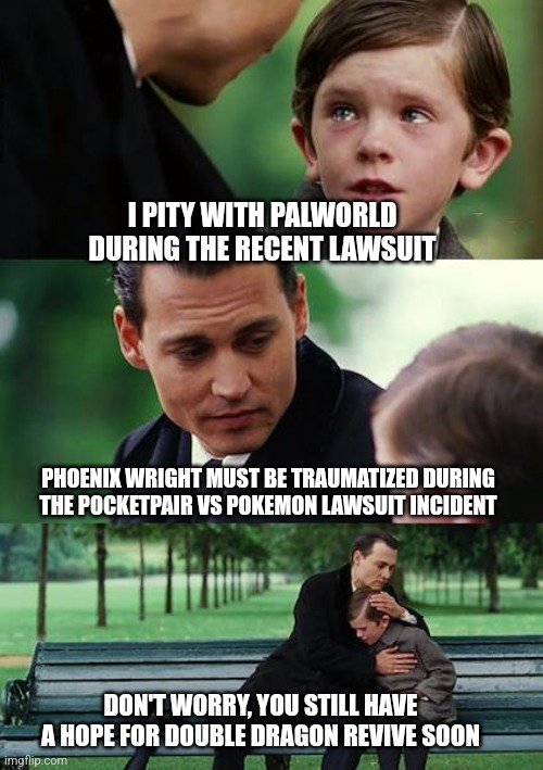 Finding Neverland Meme | I PITY WITH PALWORLD DURING THE RECENT LAWSUIT; PHOENIX WRIGHT MUST BE TRAUMATIZED DURING THE POCKETPAIR VS POKEMON LAWSUIT INCIDENT; DON'T WORRY, YOU STILL HAVE A HOPE FOR DOUBLE DRAGON REVIVE SOON | image tagged in memes,finding neverland,palworld,ace attorney,pokemon,lawsuit | made w/ Imgflip meme maker