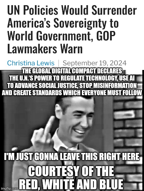 Stuff your U.N. standards & don't tread on us | THE GLOBAL DIGITAL COMPACT DECLARES THE U.N.’S POWER TO REGULATE TECHNOLOGY, USE AI TO ADVANCE SOCIAL JUSTICE, STOP MISINFORMATION AND CREATE STANDARDS WHICH EVERYONE MUST FOLLOW; I'M JUST GONNA LEAVE THIS RIGHT HERE; COURTESY OF THE RED, WHITE AND BLUE | image tagged in where is tall man,leftists,liberals,marxism,communist socialist,fascism | made w/ Imgflip meme maker