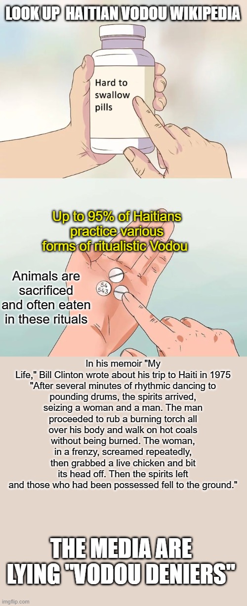 What the Media Doesn't want you to know about Haitian Vodou | LOOK UP  HAITIAN VODOU WIKIPEDIA; Up to 95% of Haitians practice various forms of ritualistic Vodou; Animals are sacrificed and often eaten in these rituals; In his memoir "My Life," Bill Clinton wrote about his trip to Haiti in 1975

"After several minutes of rhythmic dancing to pounding drums, the spirits arrived, seizing a woman and a man. The man proceeded to rub a burning torch all over his body and walk on hot coals without being burned. The woman, in a frenzy, screamed repeatedly, then grabbed a live chicken and bit its head off. Then the spirits left and those who had been possessed fell to the ground."; THE MEDIA ARE LYING "VODOU DENIERS" | image tagged in memes,hard to swallow pills,haitian vodou | made w/ Imgflip meme maker