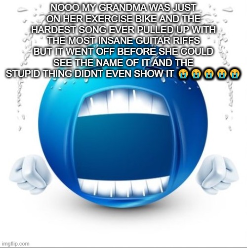 Crying Blue guy | NOOO MY GRANDMA WAS JUST ON HER EXERCISE BIKE AND THE HARDEST SONG EVER PULLED UP WITH THE MOST INSANE GUITAR RIFFS BUT IT WENT OFF BEFORE SHE COULD SEE THE NAME OF IT AND THE STUPID THING DIDNT EVEN SHOW IT 😭😭😭😭😭 | image tagged in crying blue guy | made w/ Imgflip meme maker