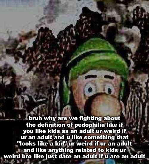 luigi yard stare | bruh why are we fighting about the definition of pedophilia like if you like kids as an adult ur weird if ur an adult and u like something that "looks like a kid" ur weird if ur an adult and like anything related to kids ur weird bro like just date an adult if u are an adult | image tagged in luigi yard stare | made w/ Imgflip meme maker