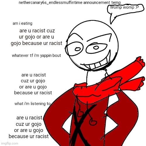 i have no life | are u racist cuz ur gojo or are u gojo because ur racist; are u racist cuz ur gojo or are u gojo because ur racist; are u racist cuz ur gojo or are u gojo because ur racist | image tagged in nethercanary6s_endlessmuffintime announcement temp | made w/ Imgflip meme maker