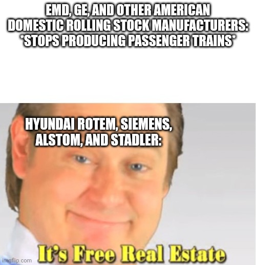 It's Free Real Estate | EMD, GE, AND OTHER AMERICAN DOMESTIC ROLLING STOCK MANUFACTURERS: *STOPS PRODUCING PASSENGER TRAINS*; HYUNDAI ROTEM, SIEMENS, ALSTOM, AND STADLER: | image tagged in it's free real estate | made w/ Imgflip meme maker