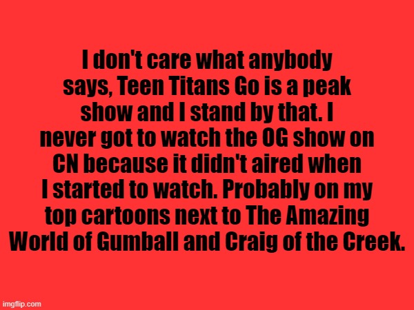 I don't care what anybody says, Teen Titans Go is a peak show and I stand by that. I never got to watch the OG show on CN because it didn't aired when I started to watch. Probably on my top cartoons next to The Amazing World of Gumball and Craig of the Creek. | made w/ Imgflip meme maker