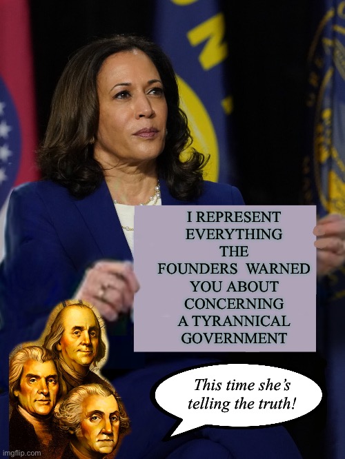 Amazing that there are people willing to vote for this tyrant. | I REPRESENT EVERYTHING THE FOUNDERS  WARNED YOU ABOUT CONCERNING A TYRANNICAL GOVERNMENT; This time she’s telling the truth! | image tagged in kamala harris holding sign | made w/ Imgflip meme maker