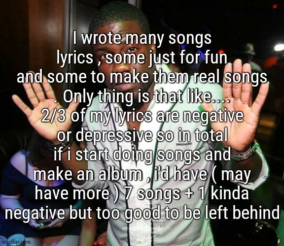 kinda great honestly | I wrote many songs lyrics , some just for fun and some to make them real songs . Only thing is that like.... 2/3 of my lyrics are negative or depressive so in total if i start doing songs and make an album , i'd have ( may have more ) 7 songs + 1 kinda negative but too good to be left behind | image tagged in kevin hart hands up | made w/ Imgflip meme maker
