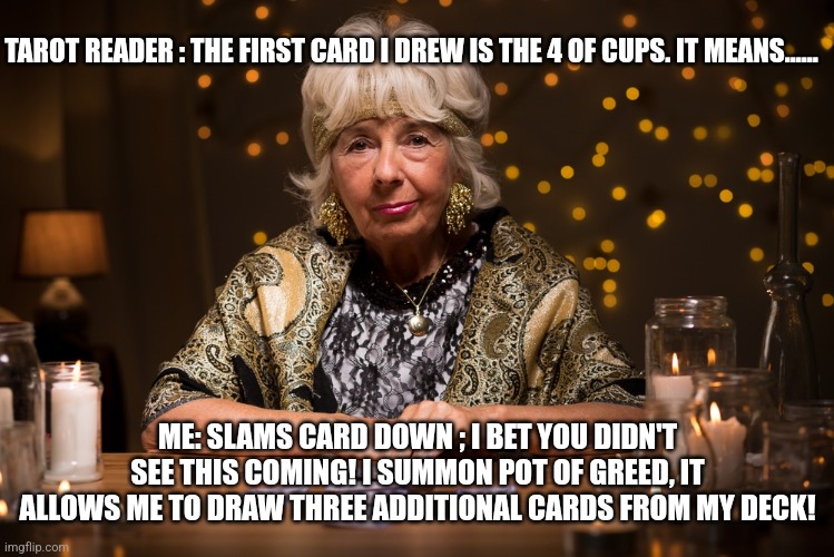 fortune teller | TAROT READER : THE FIRST CARD I DREW IS THE 4 OF CUPS. IT MEANS...... ME: SLAMS CARD DOWN ; I BET YOU DIDN'T SEE THIS COMING! I SUMMON POT OF GREED, IT ALLOWS ME TO DRAW THREE ADDITIONAL CARDS FROM MY DECK! | image tagged in fortune teller | made w/ Imgflip meme maker