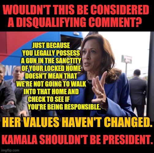 Kamala Shouldn't Be President | JUST BECAUSE YOU LEGALLY POSSESS A GUN IN THE SANCTITY OF YOUR LOCKED HOME DOESN'T MEAN THAT WE'RE NOT GOING TO WALK INTO THAT HOME AND CHECK TO SEE IF                           YOU'RE BEING RESPONSIBLE. WOULDN'T THIS BE CONSIDERED A DISQUALIFYING COMMENT? HER VALUES HAVEN'T CHANGED. KAMALA SHOULDN'T BE PRESIDENT. | image tagged in memes,politics,kamala harris,guns,government,x when x walks in | made w/ Imgflip meme maker