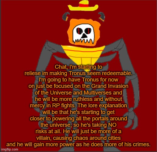 Yeah just expect him to be more ruthless and cold. He has his sights on the Invasion. | Chat, I'm starting to reliese im making Tronus seem redeemable. I'm going to have Tronus for now on just be focused on the Grand Invasion of the Universe and Multiverses and he will be more ruthless and without mercy in RP fights. The lore explanation will be that he's starting to get closer to powering all the portals around the universe, so he's taking NO risks at all. He will just be more of a villain, causing chaos around cities and he will gain more power as he does more of his crimes. | image tagged in mexican infernal | made w/ Imgflip meme maker