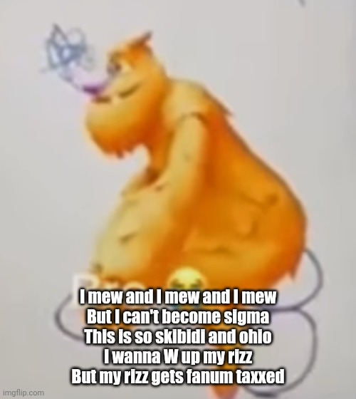 Dickrider | I mew and I mew and I mew
But I can't become sigma
This is so skibidi and ohio
I wanna W up my rizz
But my rizz gets fanum taxxed | image tagged in dickrider,brainrot | made w/ Imgflip meme maker