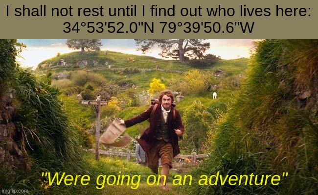 Comment if you live here. (Don't lie pls) | I shall not rest until I find out who lives here:
34°53'52.0"N 79°39'50.6"W; "Were going on an adventure" | image tagged in i'm going on an adventure,the hobbit,finding nemo | made w/ Imgflip meme maker