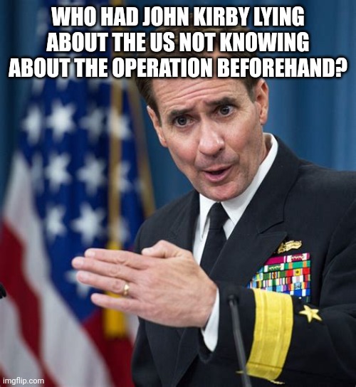 John Kirby Liar | WHO HAD JOHN KIRBY LYING ABOUT THE US NOT KNOWING ABOUT THE OPERATION BEFOREHAND? | image tagged in john kirby liar | made w/ Imgflip meme maker