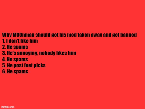 Why M00nman should get his mod taken away and get banned
1. I don't like him
2. He spams
3. He's annoying, nobody likes him
4. He spams
5. He post feet picks
6. He spams | made w/ Imgflip meme maker