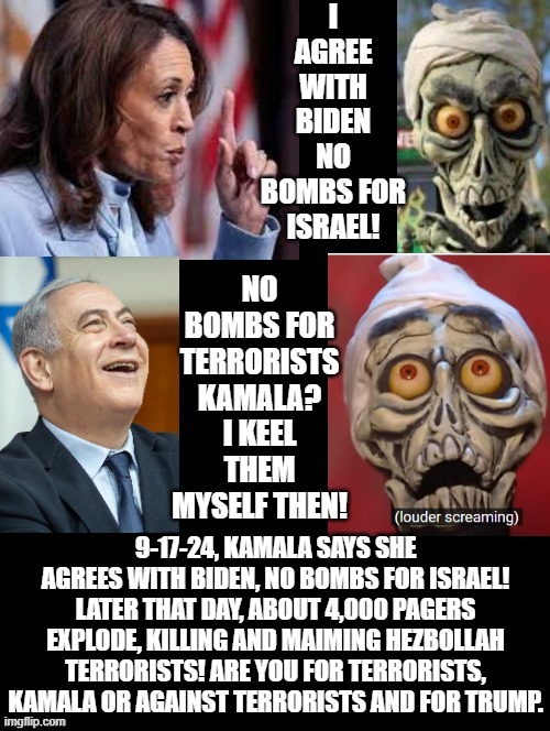 Kamala, no bombs for Israel! Netanyahu, OK, I keel them myself!! | 9-17-24, KAMALA SAYS SHE AGREES WITH BIDEN, NO BOMBS FOR ISRAEL! LATER THAT DAY, ABOUT 4,000 PAGERS EXPLODE, KILLING AND MAIMING HEZBOLLAH TERRORISTS! ARE YOU FOR TERRORISTS, KAMALA OR AGAINST TERRORISTS AND FOR TRUMP. | image tagged in achmed the dead terrorist | made w/ Imgflip meme maker