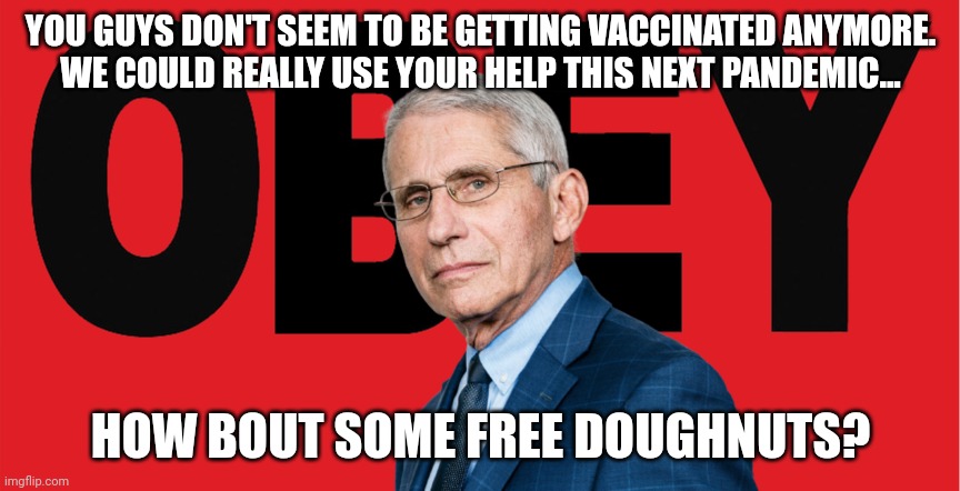 Obey Dr. Fauci | YOU GUYS DON'T SEEM TO BE GETTING VACCINATED ANYMORE.
WE COULD REALLY USE YOUR HELP THIS NEXT PANDEMIC... HOW BOUT SOME FREE DOUGHNUTS? | image tagged in obey dr fauci | made w/ Imgflip meme maker