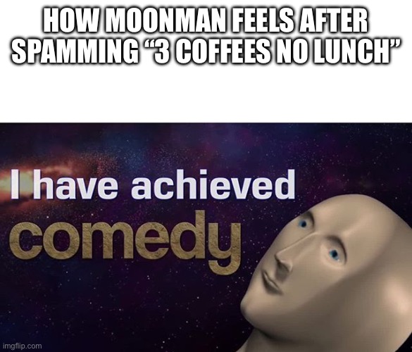 I have achieved COMEDY | HOW MOONMAN FEELS AFTER SPAMMING “3 COFFEES NO LUNCH” | image tagged in i have achieved comedy | made w/ Imgflip meme maker