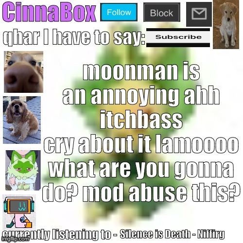 CinnaBox’s 144p Leavanny temp | moonman is an annoying ahh itchbass
cry about it lamoooo
what are you gonna do? mod abuse this? Silence is Death - Niffirg | image tagged in cinnabox s 144p leavanny temp | made w/ Imgflip meme maker