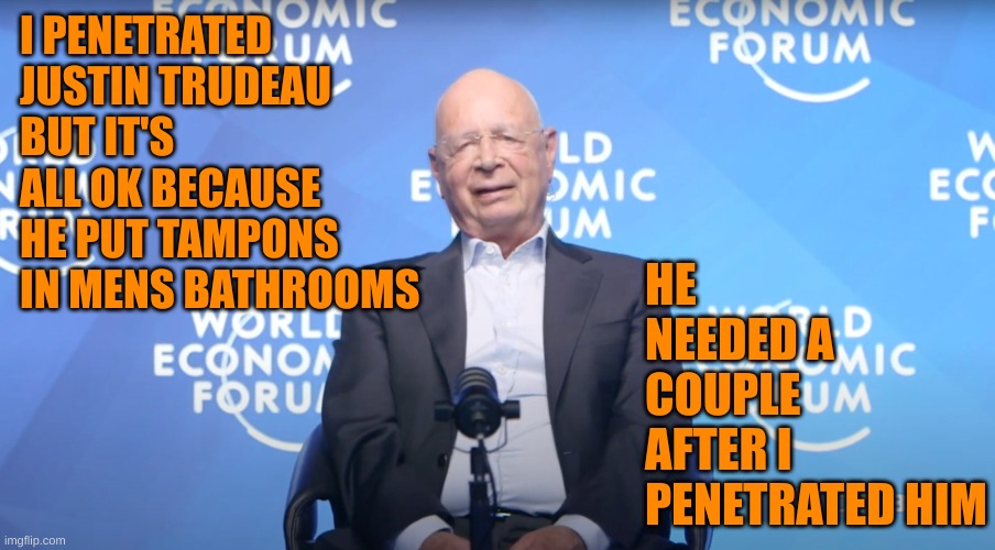 Klaus Schwab | I PENETRATED JUSTIN TRUDEAU BUT IT'S ALL OK BECAUSE HE PUT TAMPONS IN MENS BATHROOMS HE NEEDED A COUPLE AFTER I PENETRATED HIM | image tagged in klaus schwab | made w/ Imgflip meme maker