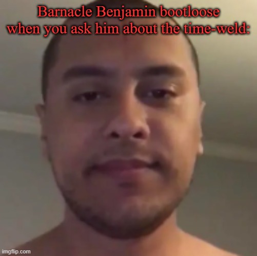my reaction to that information | Barnacle Benjamin bootloose when you ask him about the time-weld: | image tagged in my reaction to that information | made w/ Imgflip meme maker