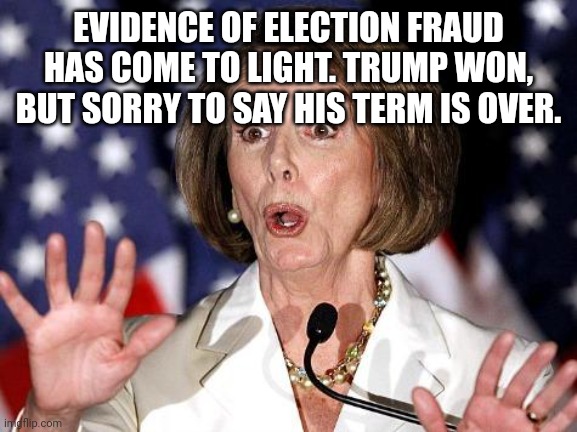 Term over | EVIDENCE OF ELECTION FRAUD HAS COME TO LIGHT. TRUMP WON, BUT SORRY TO SAY HIS TERM IS OVER. | image tagged in pelosi oh no | made w/ Imgflip meme maker