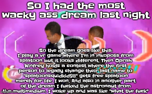 Like what | So the dream goes like this: I play a vr game where I'm in inkopolis from splatoon but it looks different. Then Oprah Winfrey holds a contest where the first person to legally change their last name to "splatoonsquidkid98" gets free splatoon merch for life. I won. And also in another part of the dream I fu​cked the astronaut from the multimedium. I woke up and was like "what the fu​ck"; So I had the most wacky ass dream last night | image tagged in the slappening happy rhythm busters | made w/ Imgflip meme maker