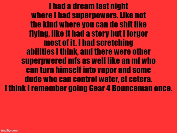 . | I had a dream last night where I had superpowers. Like not the kind where you can do shit like flying, like it had a story but I forgor most of it. I had scretching abilities I think, and there were other superpwered mfs as well like an mf who can turn himself into vapor and some dude who can control water, et cetera. I think I remember going Gear 4 Bounceman once. | made w/ Imgflip meme maker