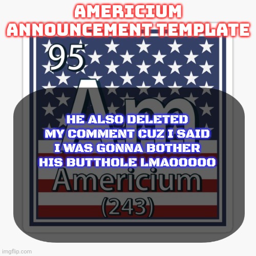 americium announcement temp | HE ALSO DELETED MY COMMENT CUZ I SAID I WAS GONNA BOTHER HIS BUTTHOLE LMAOOOOO | image tagged in americium announcement temp | made w/ Imgflip meme maker