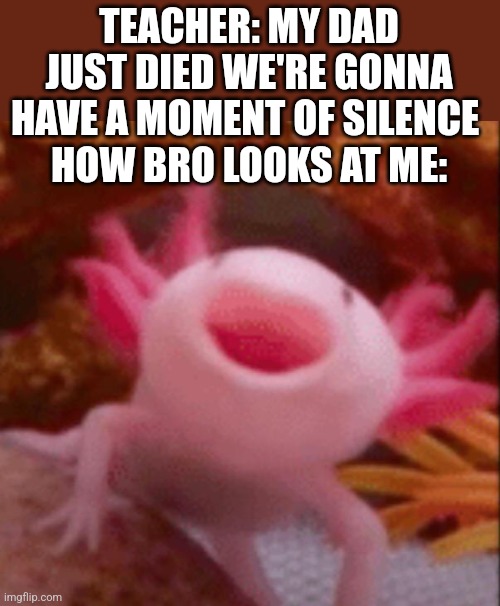 Fr | TEACHER: MY DAD JUST DIED WE'RE GONNA HAVE A MOMENT OF SILENCE 
HOW BRO LOOKS AT ME: | image tagged in happy axolotl | made w/ Imgflip meme maker