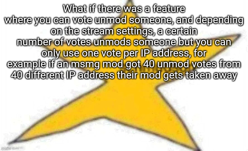 One vote per IP address to stop one person from spam voting | What if there was a feature where you can vote unmod someone, and depending on the stream settings, a certain number of votes unmods someone but you can only use one vote per IP address, for example if an msmg mod got 40 unmod votes from 40 different IP address their mod gets taken away | image tagged in schmudson star | made w/ Imgflip meme maker