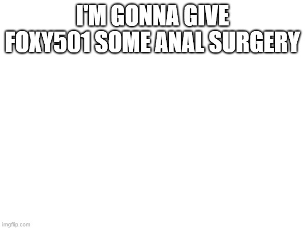 i'm gonna give foxy501 some anal... | I'M GONNA GIVE FOXY501 SOME ANAL SURGERY | made w/ Imgflip meme maker