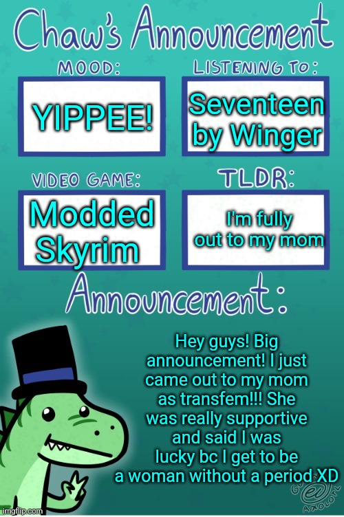 Chaws_the_dino announcement temp (thanks Gummy) | YIPPEE! Seventeen by Winger; I'm fully out to my mom; Modded Skyrim; Hey guys! Big announcement! I just came out to my mom as transfem!!! She was really supportive and said I was lucky bc I get to be a woman without a period XD | image tagged in chaws_the_dino announcement temp thanks gummy | made w/ Imgflip meme maker
