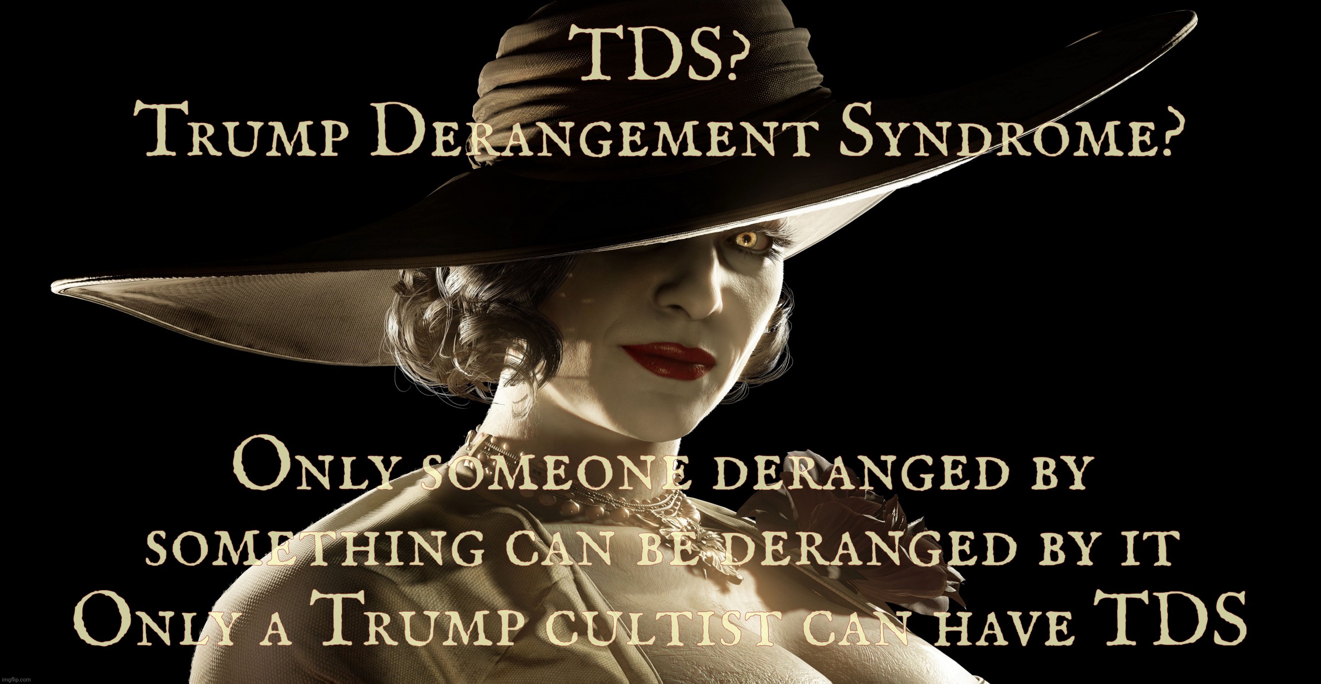 Trump Derangement Syndrome. A Cult 45 affliction. Get help. Seek medical attention. Get a hobby | TDS?
Trump Derangement Syndrome? Only someone deranged by something can be deranged by it; Only a Trump cultist can have TDS | image tagged in lady dimitrescu,tds,trump derangement syndrome,deranged trumpers,cult 45,get a hobby | made w/ Imgflip meme maker