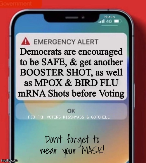 Get one NOW, & again, in 5 Weeks | Marko; Democrats are encouraged
to be SAFE, & get another
BOOSTER SHOT, as well
as MPOX & BIRD FLU
mRNA Shots before Voting; FJB FKH VOTERS KISSMYASS & GOTOHELL; Don’t forget to
wear your MASK! | image tagged in memes,be safe ya freakin freak dems,the party of lie cheat steal,death cult,yall make me sick,fjb fkh voters gotohell | made w/ Imgflip meme maker