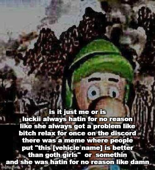 idk if she or he i just  say she | is it just me or is luckii always hatin for no reason like she always got a problem like bitch relax for once on the discord there was a meme where people put "this [vehicle name] is better than goth girls"  or  somethin and she was hatin for no reason like damn | image tagged in luigi yard stare | made w/ Imgflip meme maker
