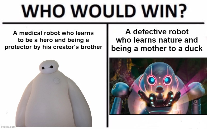 I like Roz and Baymax, they're so relatable | A medical robot who learns to be a hero and being a protector by his creator's brother; A defective robot who learns nature and being a mother to a duck | image tagged in memes,who would win,disney,dreamworks,big hero 6,baymax | made w/ Imgflip meme maker