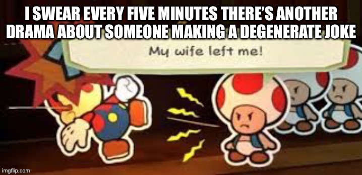 Haha so funny :| | I SWEAR EVERY FIVE MINUTES THERE’S ANOTHER DRAMA ABOUT SOMEONE MAKING A DEGENERATE JOKE | image tagged in my wife left me | made w/ Imgflip meme maker