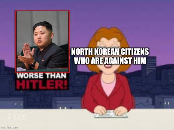 Kim Jung Un is like a***f h****r also juche is basically n**ism but communist | NORTH KOREAN CITIZENS WHO ARE AGAINST HIM | image tagged in worse than hitler | made w/ Imgflip meme maker