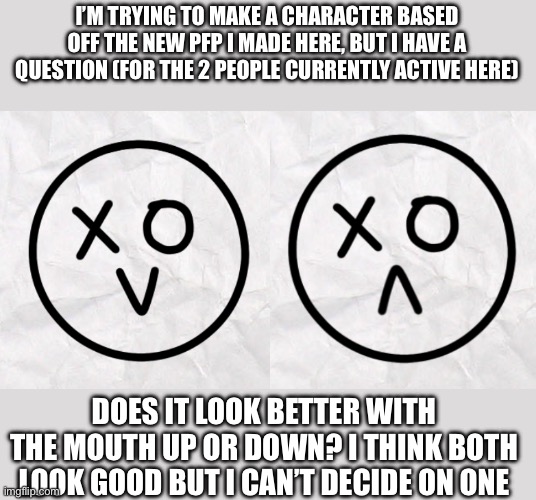 I’M TRYING TO MAKE A CHARACTER BASED OFF THE NEW PFP I MADE HERE, BUT I HAVE A QUESTION (FOR THE 2 PEOPLE CURRENTLY ACTIVE HERE); DOES IT LOOK BETTER WITH THE MOUTH UP OR DOWN? I THINK BOTH LOOK GOOD BUT I CAN’T DECIDE ON ONE | made w/ Imgflip meme maker