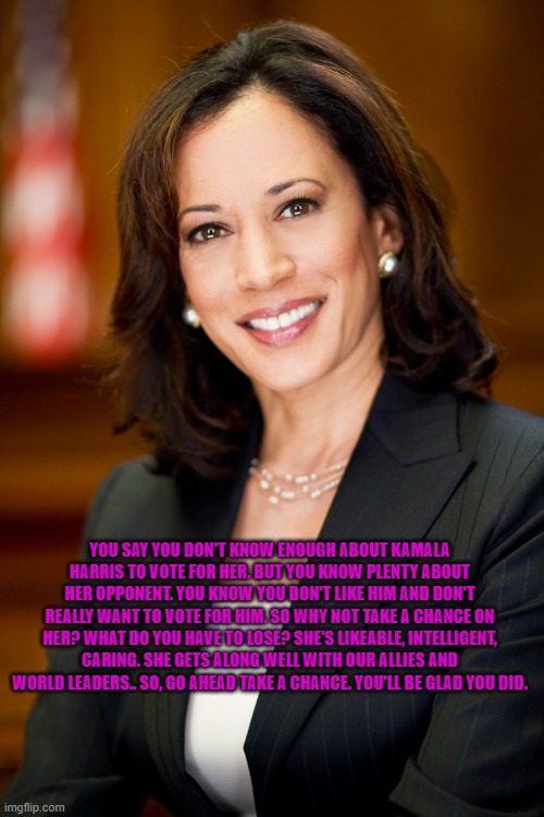 Kamala Harris | YOU SAY YOU DON'T KNOW ENOUGH ABOUT KAMALA HARRIS TO VOTE FOR HER. BUT YOU KNOW PLENTY ABOUT HER OPPONENT. YOU KNOW YOU DON'T LIKE HIM AND DON'T REALLY WANT TO VOTE FOR HIM. SO WHY NOT TAKE A CHANCE ON HER? WHAT DO YOU HAVE TO LOSE? SHE'S LIKEABLE, INTELLIGENT, CARING. SHE GETS ALONG WELL WITH OUR ALLIES AND WORLD LEADERS.. SO, GO AHEAD TAKE A CHANCE. YOU'LL BE GLAD YOU DID. | image tagged in kamala harris | made w/ Imgflip meme maker